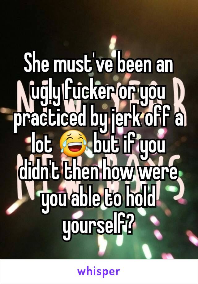 She must've been an ugly fucker or you practiced by jerk off a lot 😂 but if you didn't then how were you able to hold yourself?