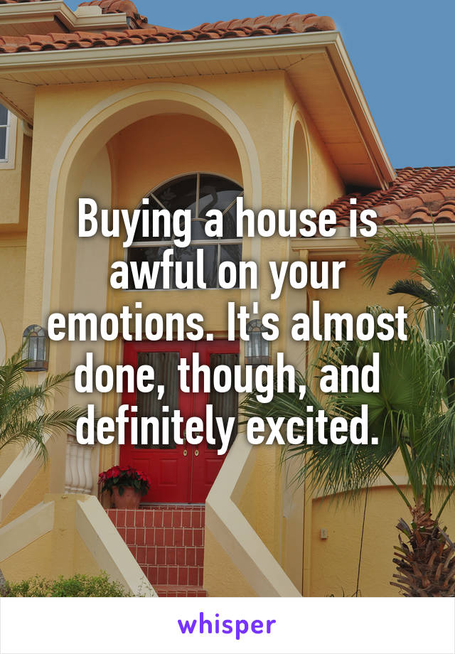 Buying a house is awful on your emotions. It's almost done, though, and definitely excited.
