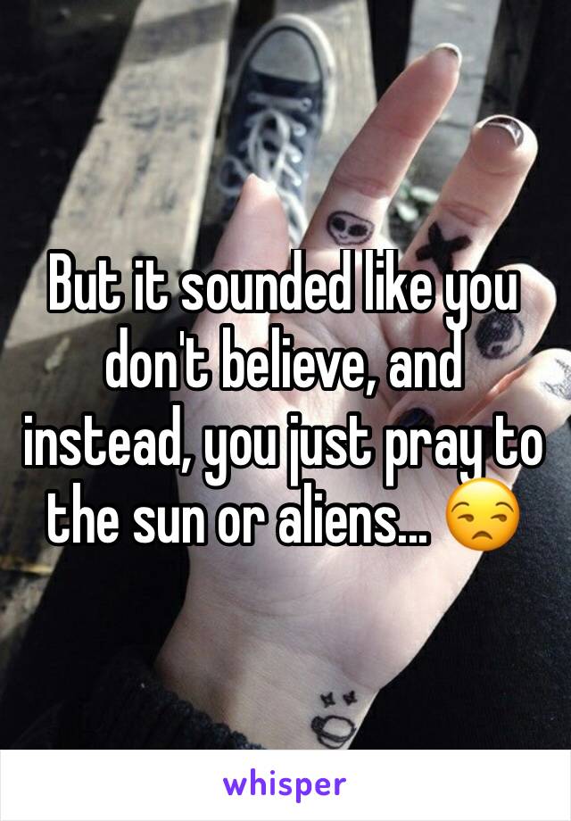 But it sounded like you don't believe, and instead, you just pray to the sun or aliens... 😒