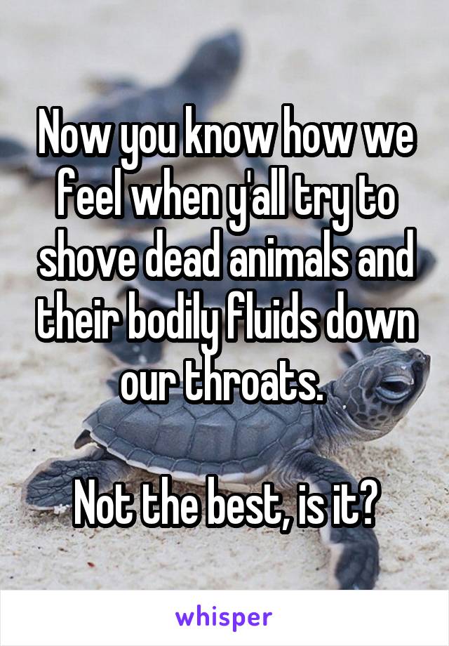 Now you know how we feel when y'all try to shove dead animals and their bodily fluids down our throats. 

Not the best, is it?
