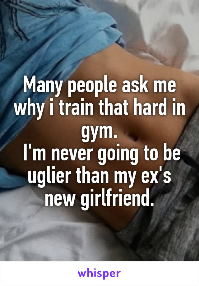 Many people ask me why i train that hard in gym.
 I'm never going to be uglier than my ex's new girlfriend.