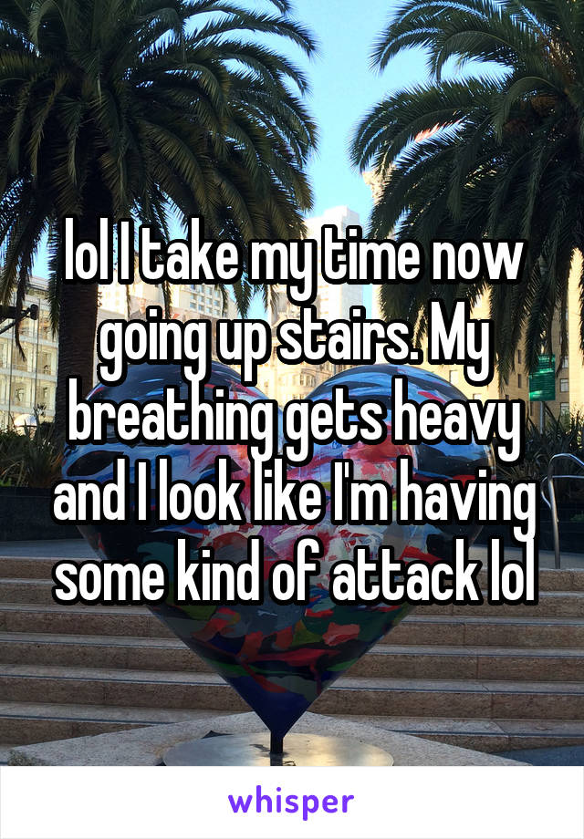 lol I take my time now going up stairs. My breathing gets heavy and I look like I'm having some kind of attack lol