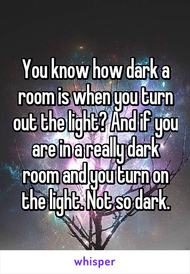You know how dark a room is when you turn out the light? And if you are in a really dark room and you turn on the light. Not so dark.