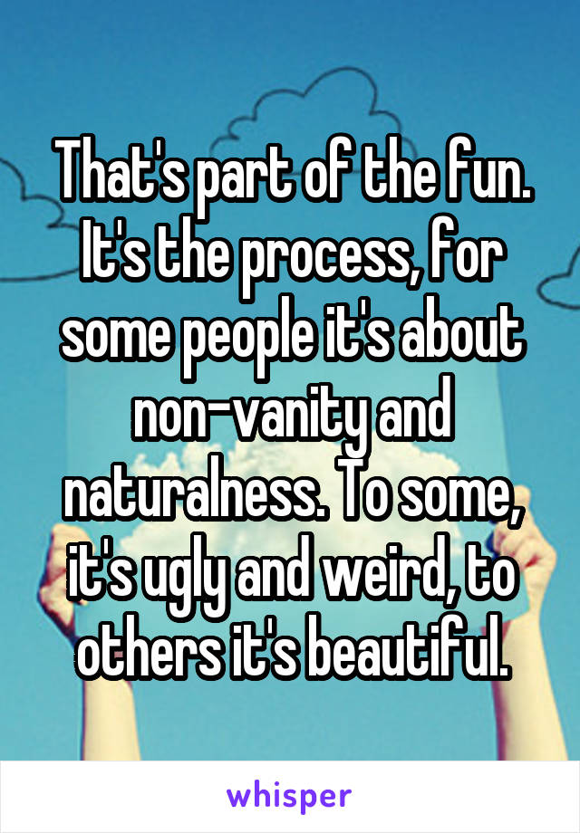 That's part of the fun. It's the process, for some people it's about non-vanity and naturalness. To some, it's ugly and weird, to others it's beautiful.