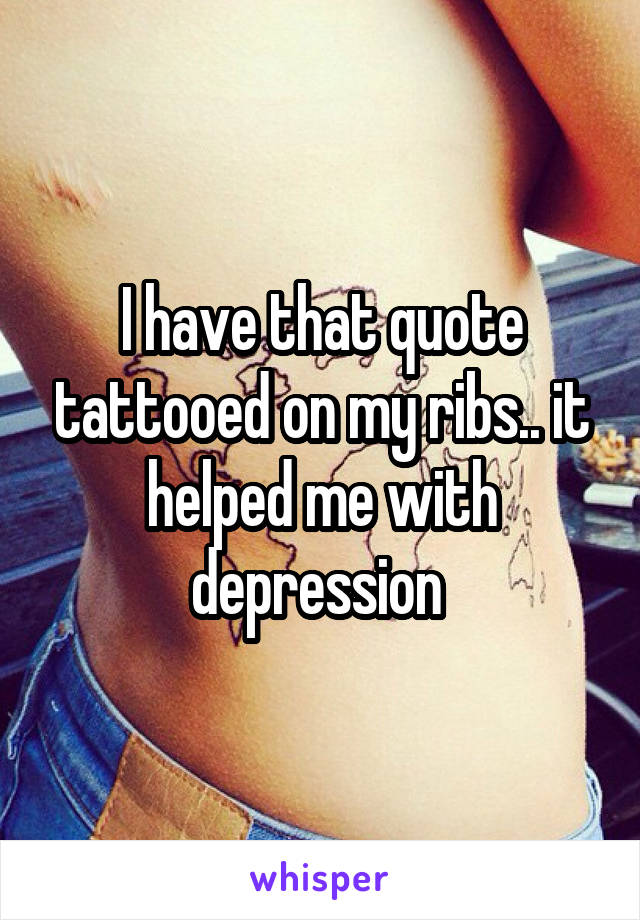 I have that quote tattooed on my ribs.. it helped me with depression 
