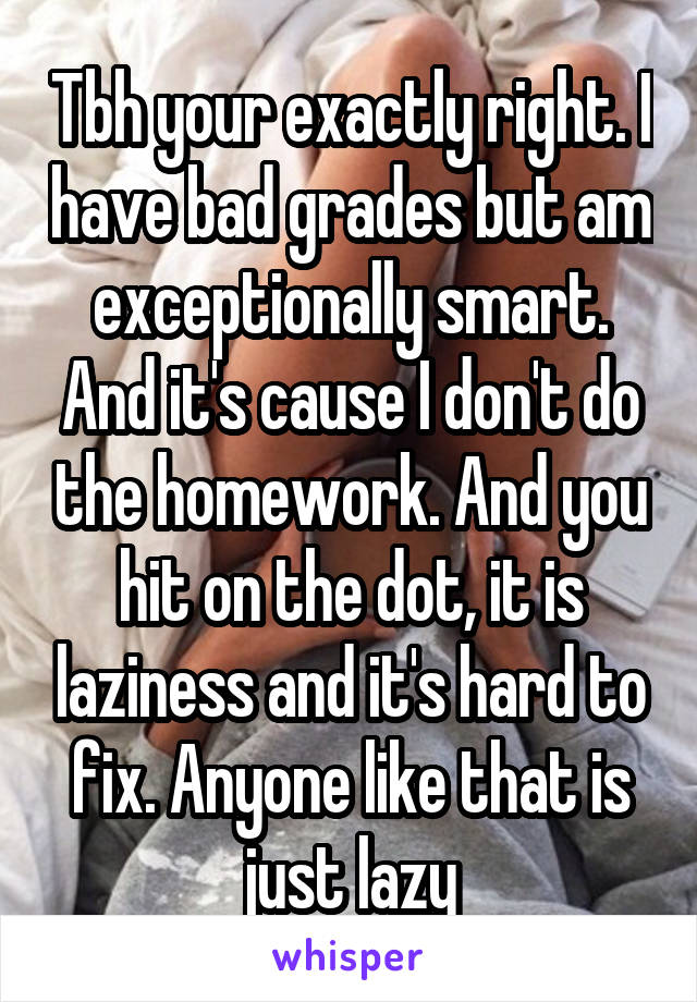 Tbh your exactly right. I have bad grades but am exceptionally smart. And it's cause I don't do the homework. And you hit on the dot, it is laziness and it's hard to fix. Anyone like that is just lazy