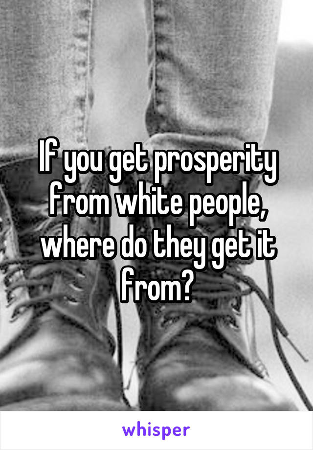 If you get prosperity from white people, where do they get it from?