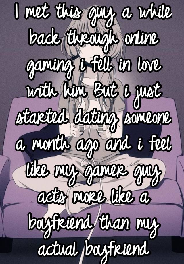 I met this guy a while back through online gaming i fell in love with him But i just started dating someone a month ago and i feel like my gamer guy acts more like a boyfriend than my actual boyfriend