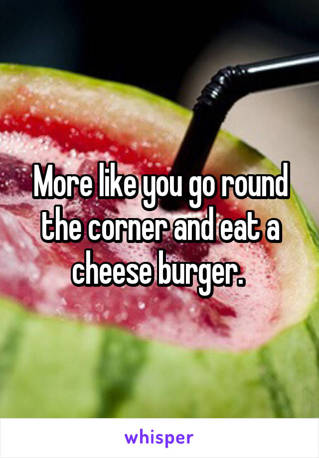 More like you go round the corner and eat a cheese burger. 