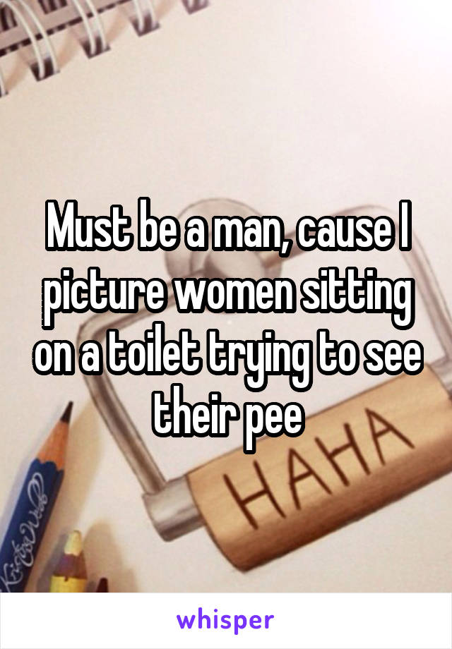 Must be a man, cause I picture women sitting on a toilet trying to see their pee