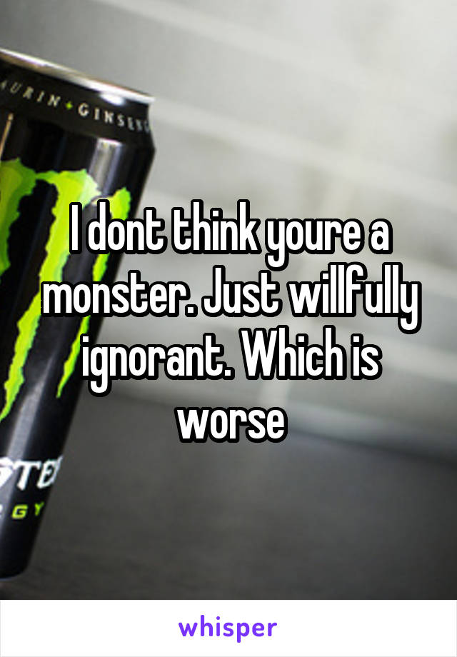 I dont think youre a monster. Just willfully ignorant. Which is worse