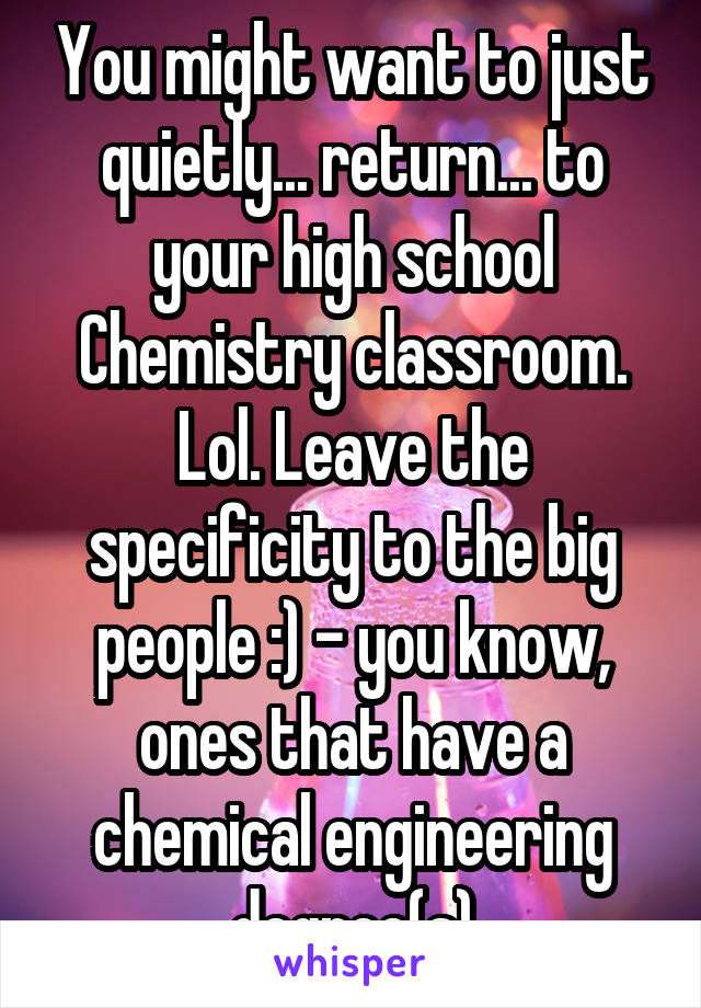 You might want to just quietly... return... to your high school Chemistry classroom. Lol. Leave the specificity to the big people :) - you know, ones that have a chemical engineering degree(s)