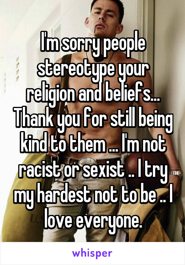 I'm sorry people stereotype your religion and beliefs... Thank you for still being kind to them ... I'm not racist or sexist .. I try my hardest not to be .. I love everyone.