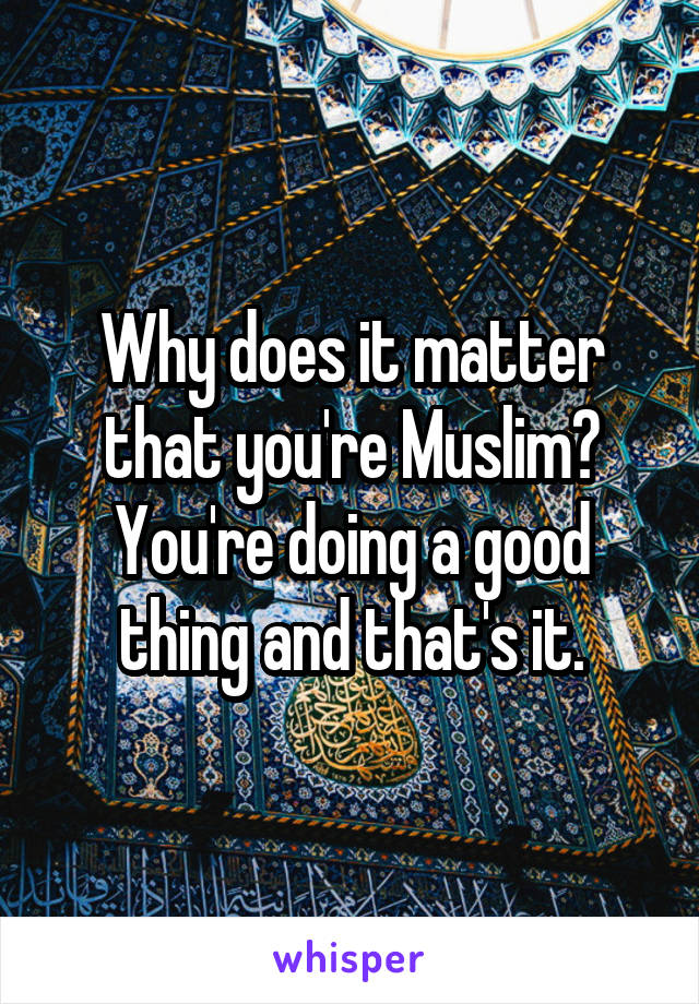 Why does it matter that you're Muslim? You're doing a good thing and that's it.