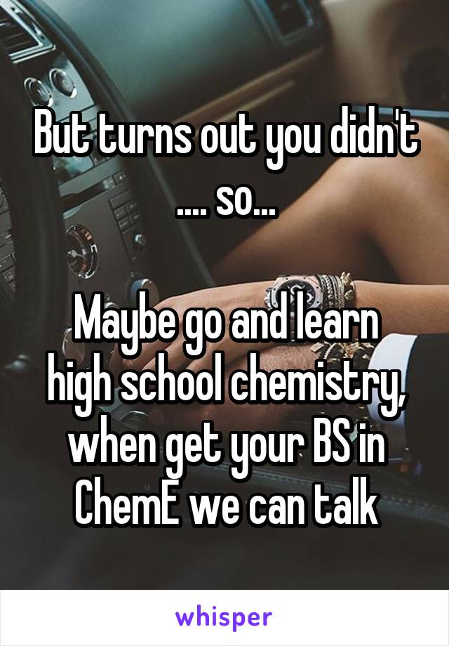 But turns out you didn't .... so...

Maybe go and learn high school chemistry, when get your BS in ChemE we can talk