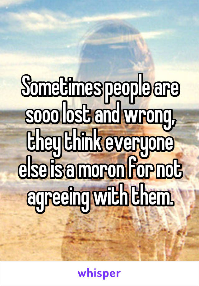 Sometimes people are sooo lost and wrong, they think everyone else is a moron for not agreeing with them.