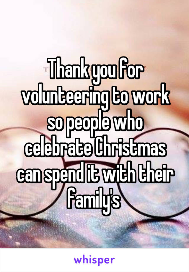 Thank you for volunteering to work so people who celebrate Christmas can spend it with their family's 