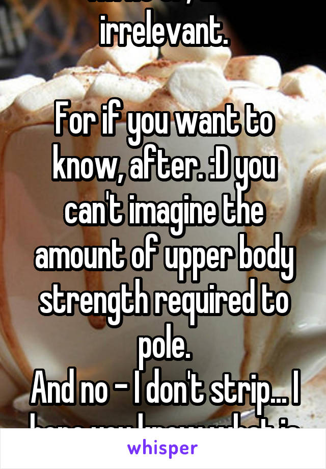 I'm no OP, and irrelevant.

For if you want to know, after. :D you can't imagine the amount of upper body strength required to pole.
And no - I don't strip... I hope you know what is a stripper now