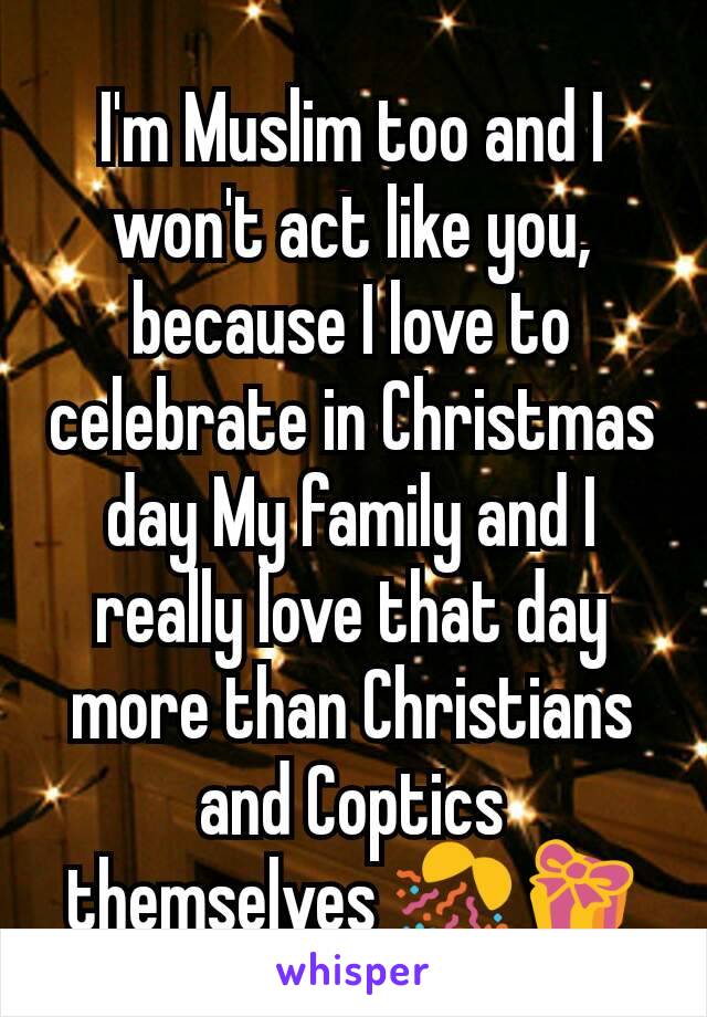 I'm Muslim too and I won't act like you, because I love to celebrate in Christmas day My family and I really love that day more than Christians and Coptics themselves 🎊🎁