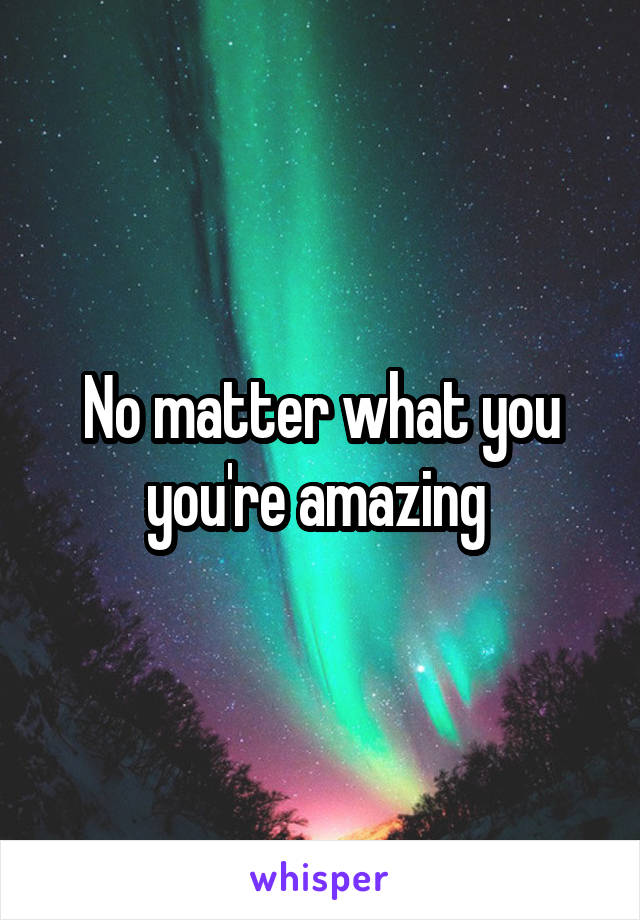 No matter what you you're amazing 