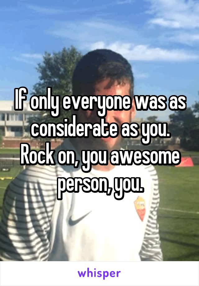 If only everyone was as considerate as you. Rock on, you awesome person, you.