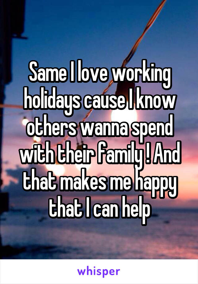 Same I love working holidays cause I know others wanna spend with their family ! And that makes me happy that I can help