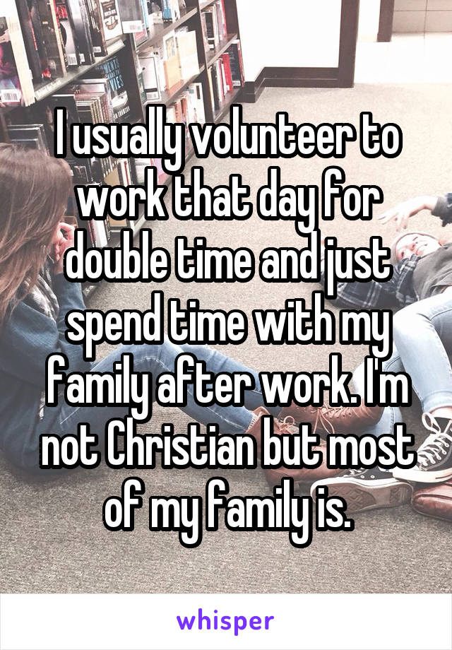 I usually volunteer to work that day for double time and just spend time with my family after work. I'm not Christian but most of my family is.