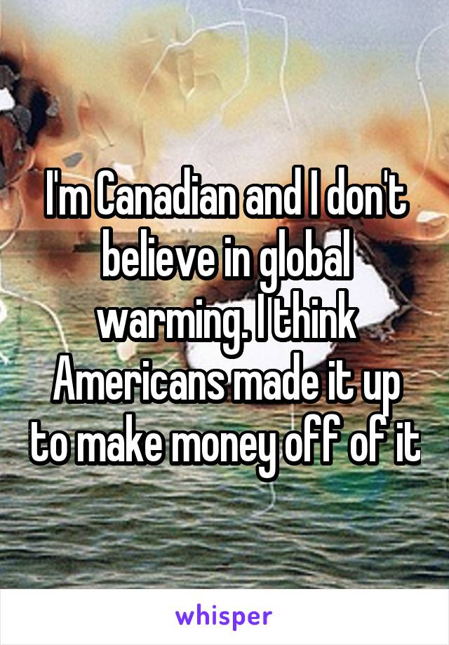 I'm Canadian and I don't believe in global warming. I think Americans made it up to make money off of it
