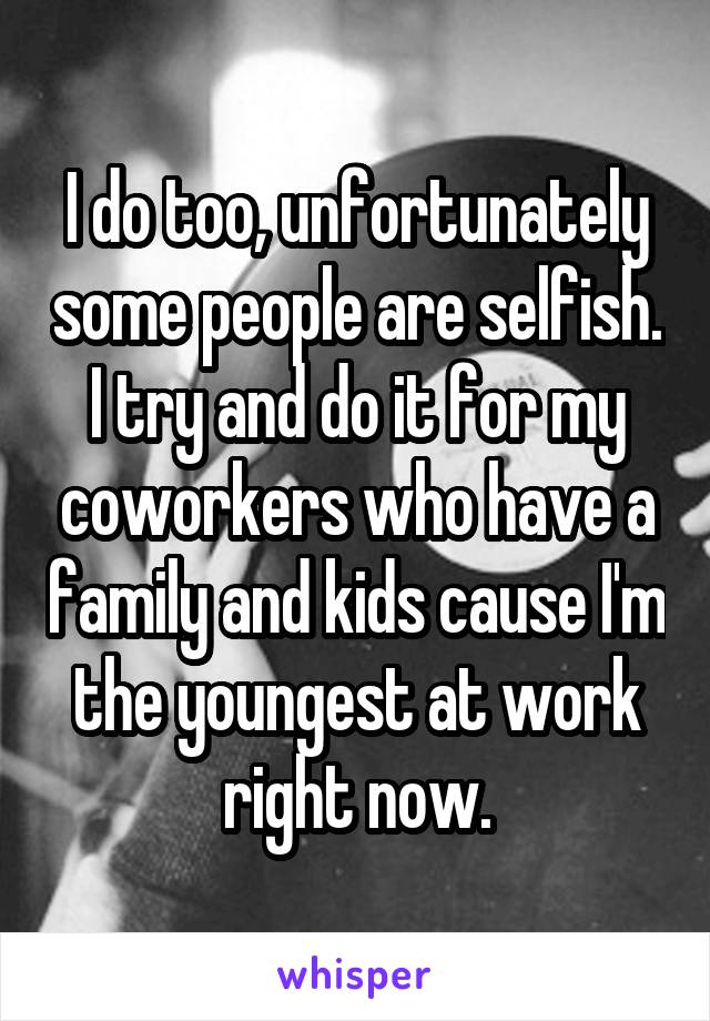 I do too, unfortunately some people are selfish. I try and do it for my coworkers who have a family and kids cause I'm the youngest at work right now.