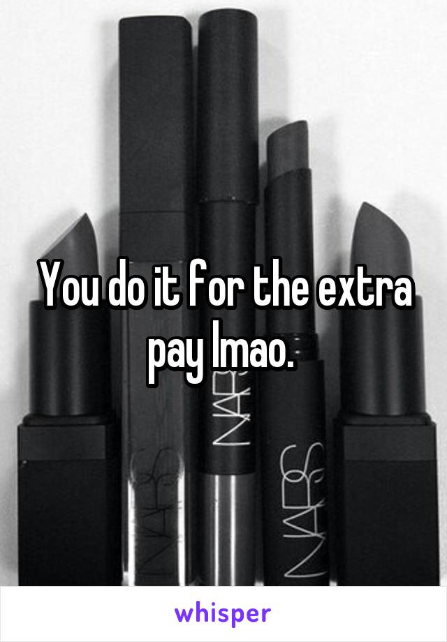 You do it for the extra pay lmao. 