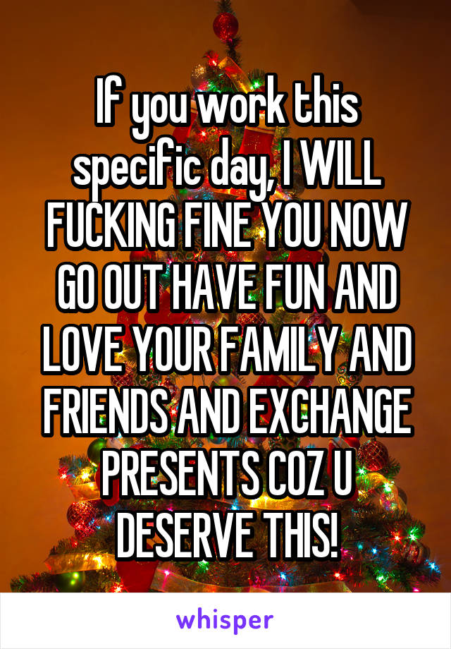 If you work this specific day, I WILL FUCKING FINE YOU NOW GO OUT HAVE FUN AND LOVE YOUR FAMILY AND FRIENDS AND EXCHANGE PRESENTS COZ U DESERVE THIS!