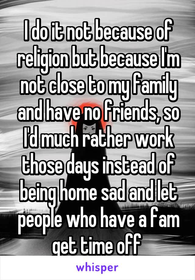 I do it not because of religion but because I'm not close to my family and have no friends, so I'd much rather work those days instead of being home sad and let people who have a fam get time off 