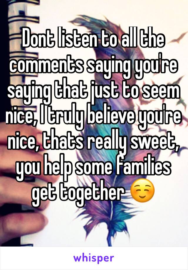 Dont listen to all the comments saying you're saying that just to seem nice, I truly believe you're nice, thats really sweet, you help some families get together ☺️