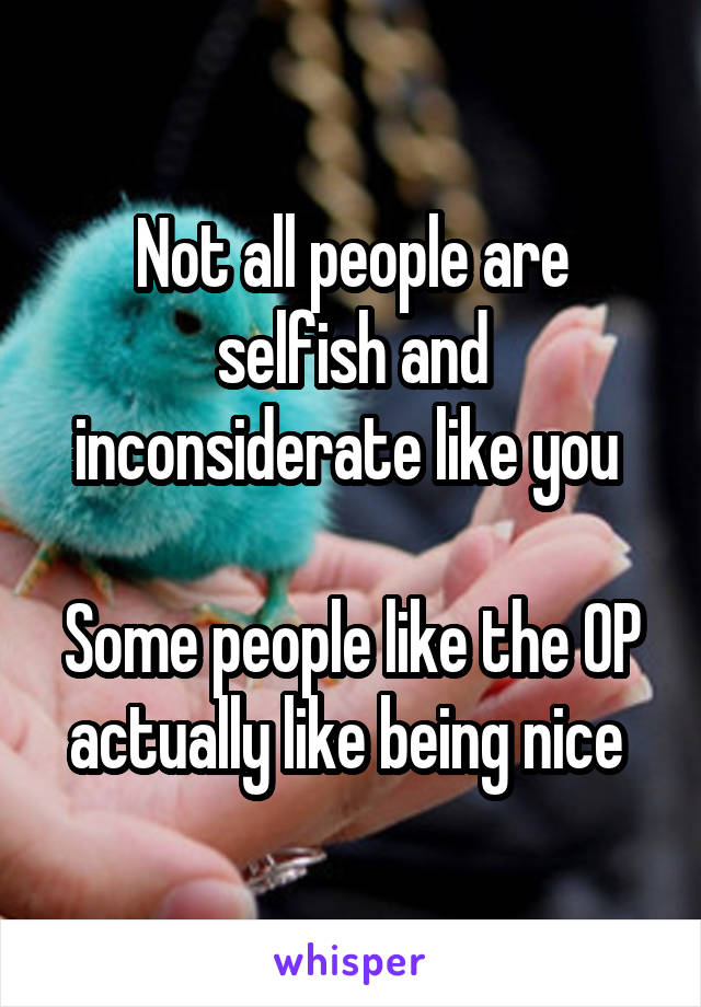 Not all people are selfish and inconsiderate like you 

Some people like the OP actually like being nice 