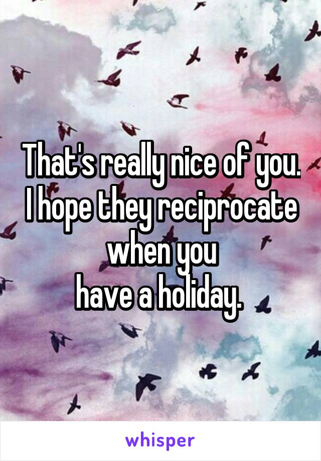 That's really nice of you. I hope they reciprocate when you
have a holiday. 