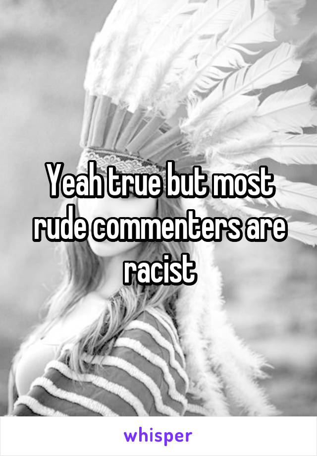 Yeah true but most rude commenters are racist