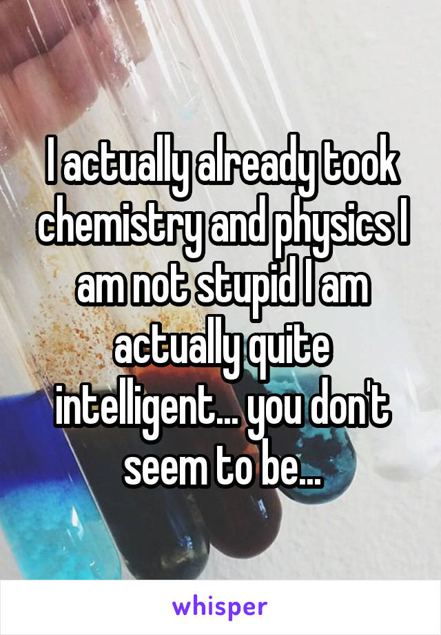 I actually already took chemistry and physics I am not stupid I am actually quite intelligent... you don't seem to be...