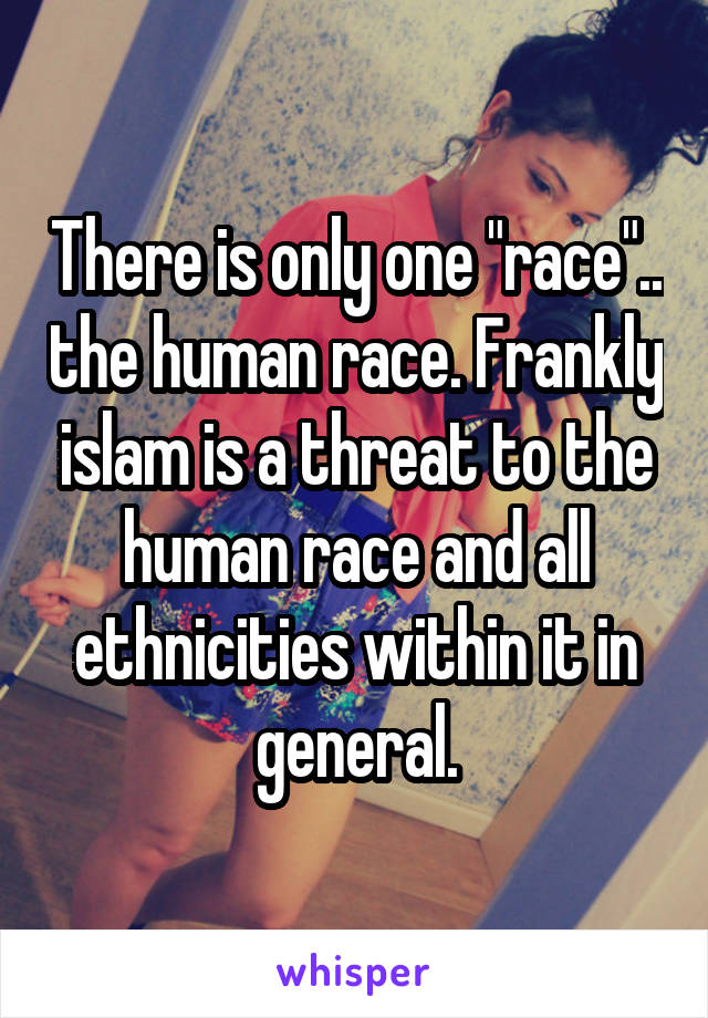 There is only one "race".. the human race. Frankly islam is a threat to the human race and all ethnicities within it in general.