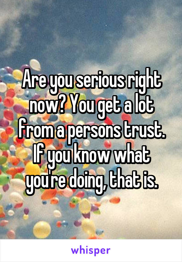 Are you serious right now? You get a lot from a persons trust. If you know what you're doing, that is.