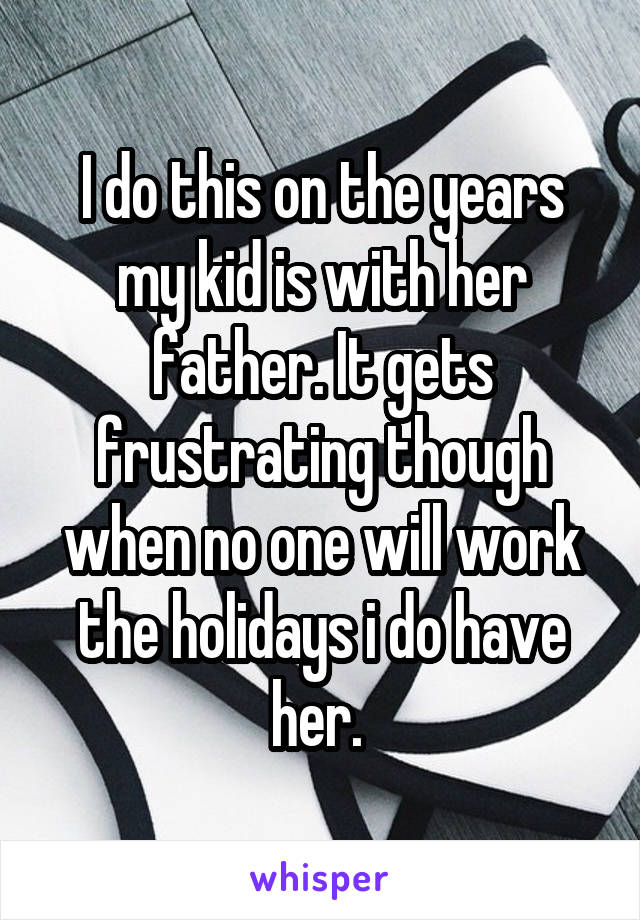 I do this on the years my kid is with her father. It gets frustrating though when no one will work the holidays i do have her. 