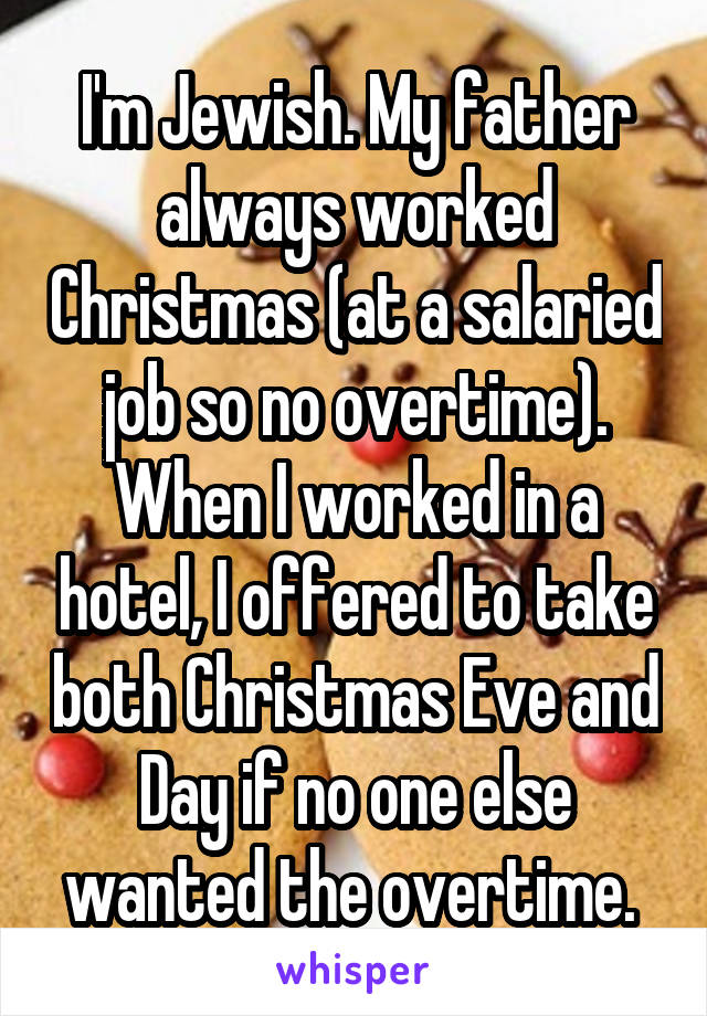 I'm Jewish. My father always worked Christmas (at a salaried job so no overtime). When I worked in a hotel, I offered to take both Christmas Eve and Day if no one else wanted the overtime. 