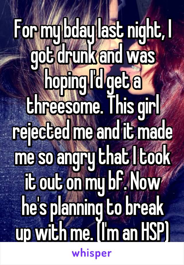 For my bday last night, I got drunk and was hoping I'd get a threesome. This girl rejected me and it made me so angry that I took it out on my bf. Now he's planning to break up with me. (I'm an HSP)