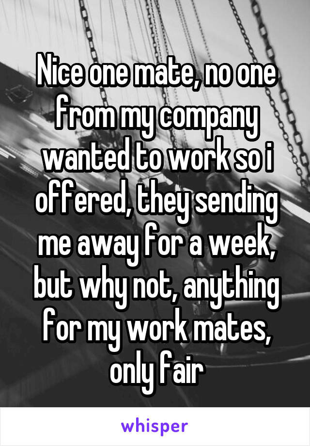 Nice one mate, no one from my company wanted to work so i offered, they sending me away for a week, but why not, anything for my work mates, only fair