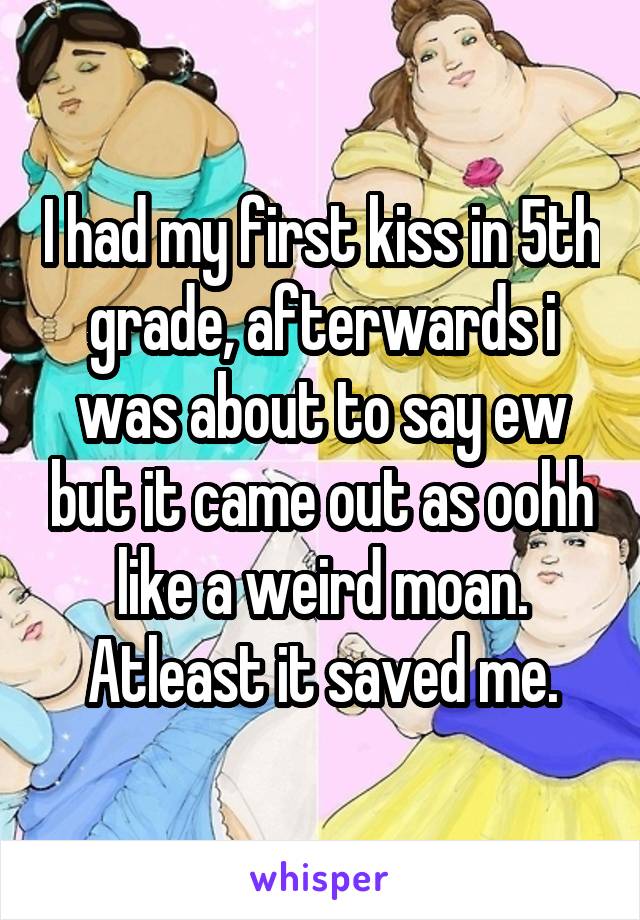 I had my first kiss in 5th grade, afterwards i was about to say ew but it came out as oohh like a weird moan. Atleast it saved me.