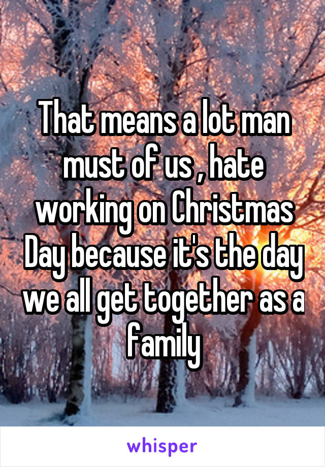 That means a lot man must of us , hate working on Christmas Day because it's the day we all get together as a family