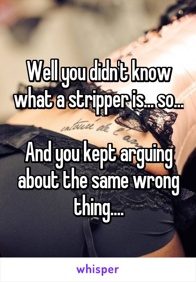 Well you didn't know what a stripper is... so...

And you kept arguing about the same wrong thing....