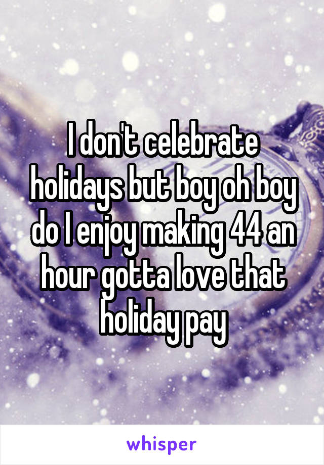 I don't celebrate holidays but boy oh boy do I enjoy making 44 an hour gotta love that holiday pay