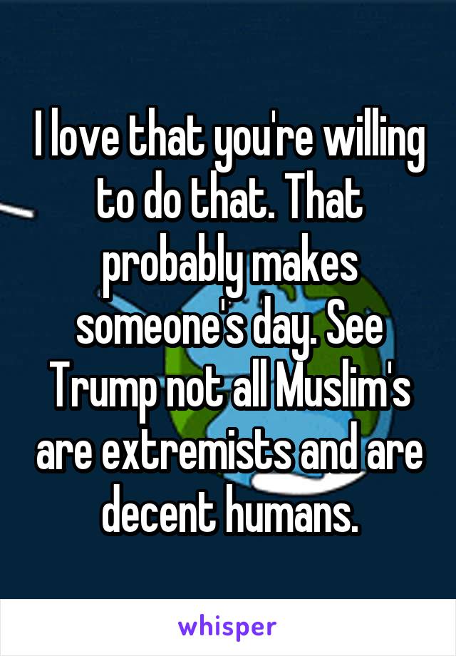 I love that you're willing to do that. That probably makes someone's day. See Trump not all Muslim's are extremists and are decent humans.