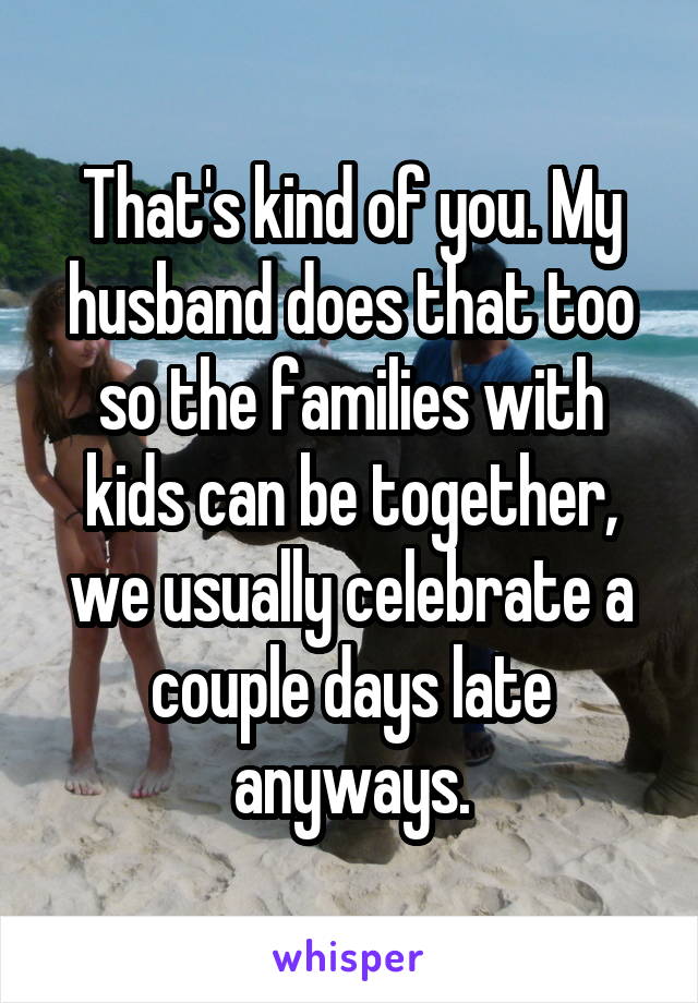 That's kind of you. My husband does that too so the families with kids can be together, we usually celebrate a couple days late anyways.