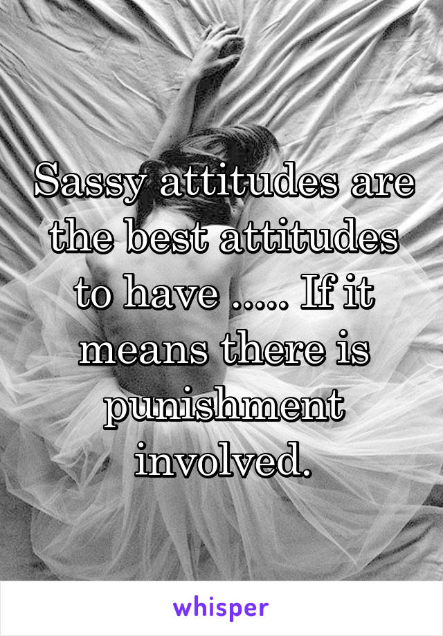 Sassy attitudes are the best attitudes to have ..... If it means there is punishment involved.